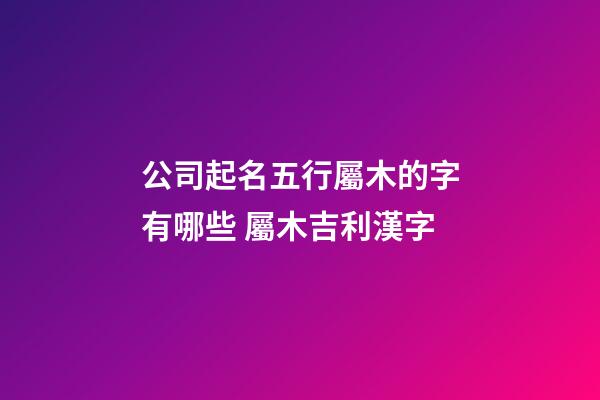 公司起名五行屬木的字有哪些 屬木吉利漢字-第1張-公司起名-玄機派